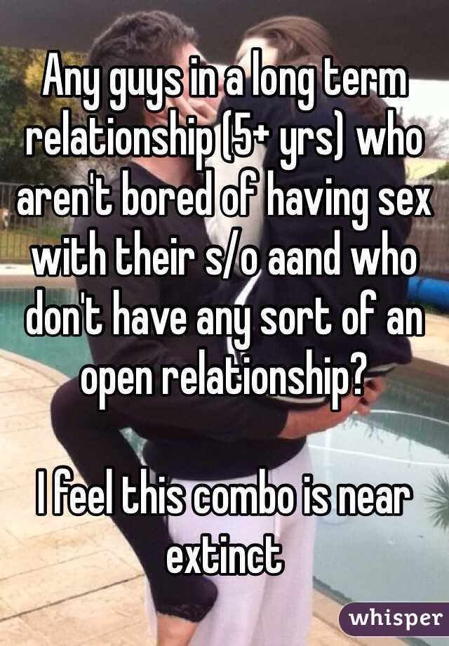 Any guys in a long term relationship (5+ yrs) who aren't bored of having sex with their s/o aand who don't have any sort of an open relationship? 

I feel this combo is near extinct