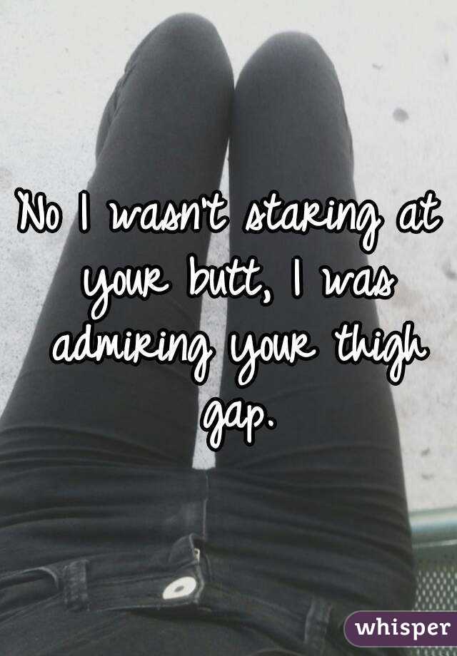 No I wasn't staring at your butt, I was admiring your thigh gap.