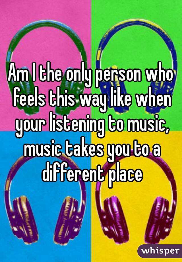 Am I the only person who feels this way like when your listening to music, music takes you to a different place