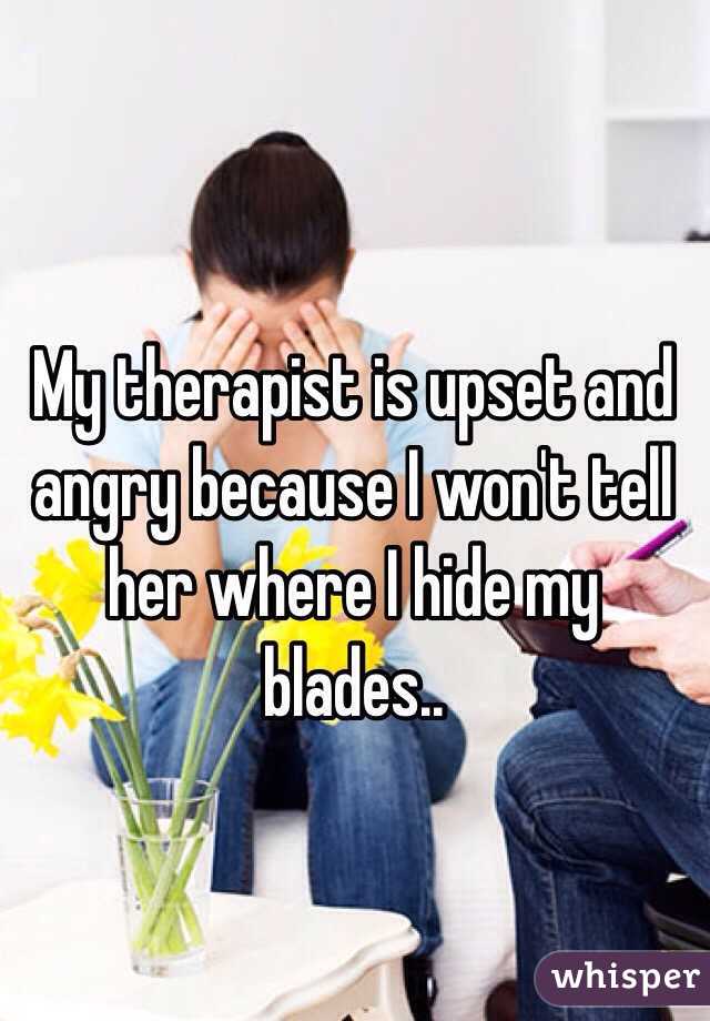 My therapist is upset and angry because I won't tell her where I hide my blades.. 