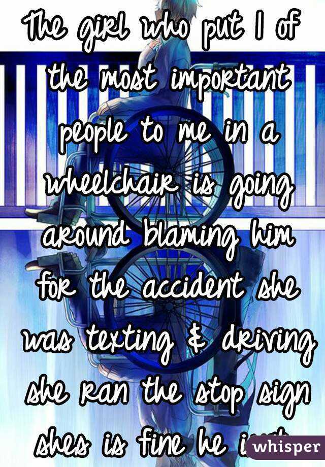 The girl who put 1 of the most important people to me in a wheelchair is going around blaming him for the accident she was texting & driving she ran the stop sign shes is fine he isnt..