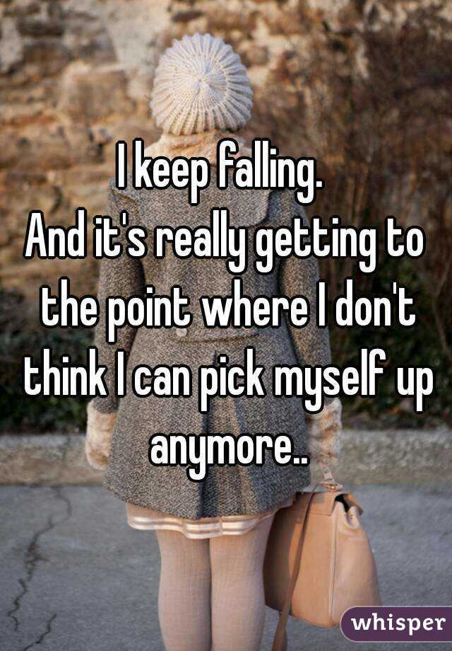 I keep falling. 
And it's really getting to the point where I don't think I can pick myself up anymore..