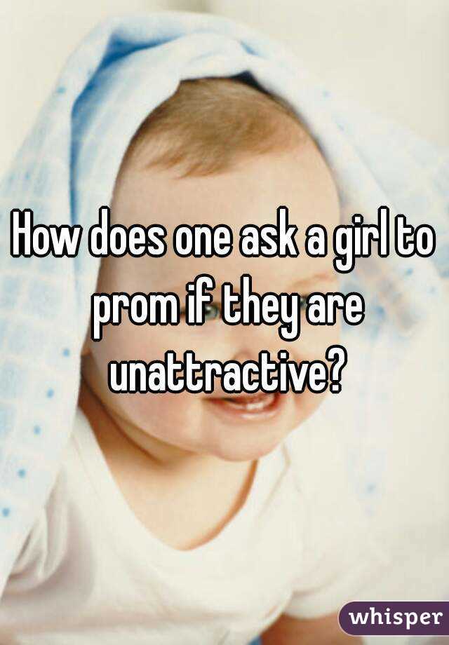 How does one ask a girl to prom if they are unattractive?