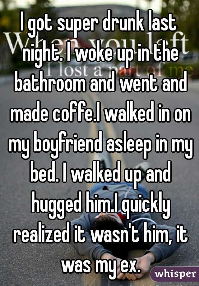 I got super drunk last night. I woke up in the bathroom and went and made coffe.I walked in on my boyfriend asleep in my bed. I walked up and hugged him.I quickly realized it wasn't him, it was my ex.