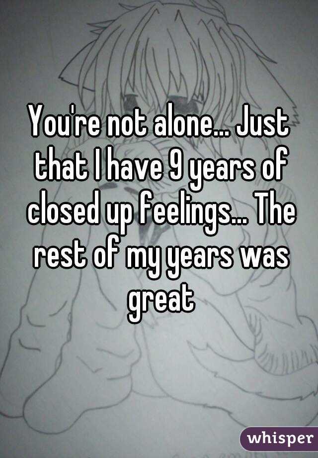 You're not alone... Just that I have 9 years of closed up feelings... The rest of my years was great