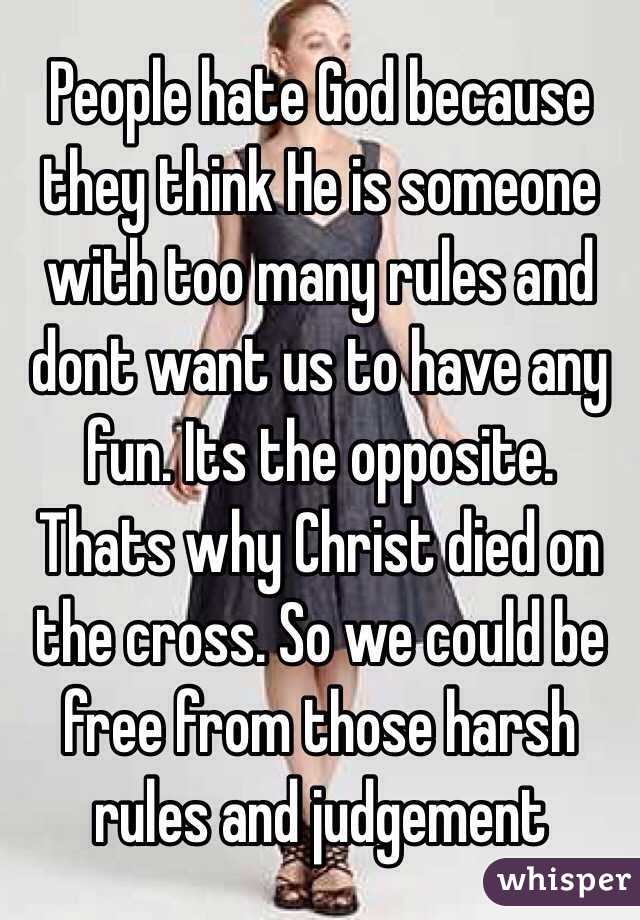 People hate God because they think He is someone with too many rules and dont want us to have any fun. Its the opposite. Thats why Christ died on the cross. So we could be free from those harsh rules and judgement