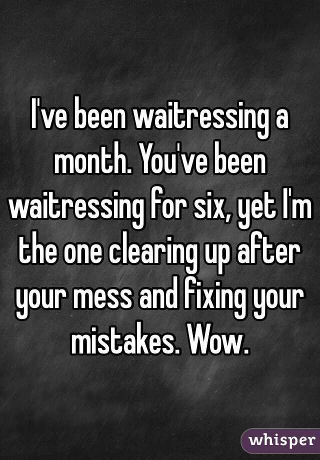 I've been waitressing a month. You've been waitressing for six, yet I'm the one clearing up after your mess and fixing your mistakes. Wow.