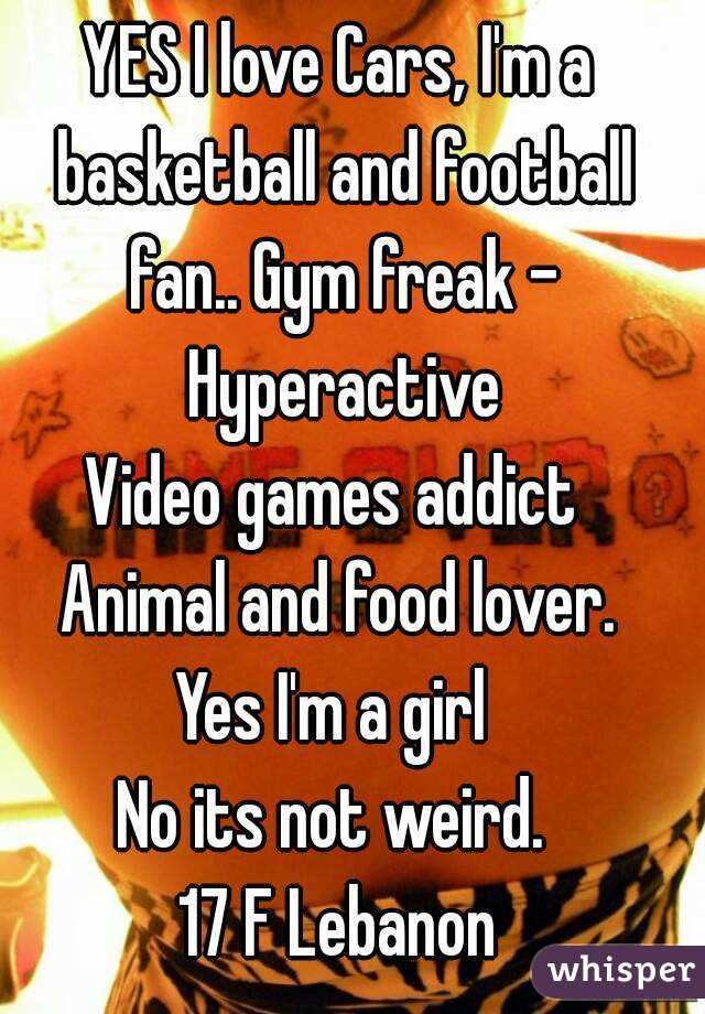 YES I love Cars, I'm a basketball and football fan.. Gym freak - Hyperactive
Video games addict 
Animal and food lover.
Yes I'm a girl 
No its not weird. 
17 F Lebanon
