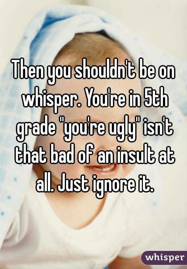 Then you shouldn't be on whisper. You're in 5th grade "you're ugly" isn't that bad of an insult at all. Just ignore it.