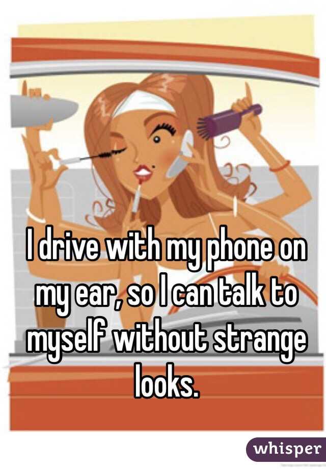 I drive with my phone on my ear, so I can talk to myself without strange looks. 