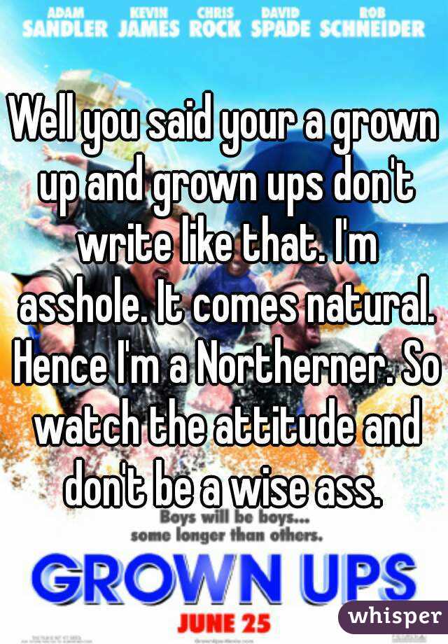 Well you said your a grown up and grown ups don't write like that. I'm asshole. It comes natural. Hence I'm a Northerner. So watch the attitude and don't be a wise ass. 