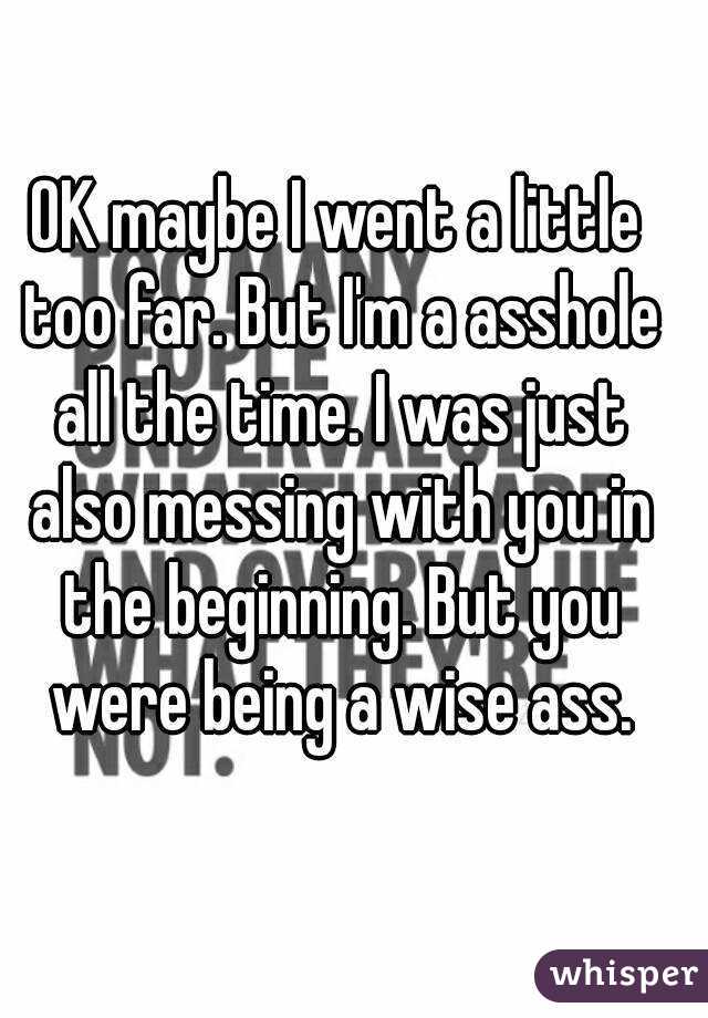 OK maybe I went a little too far. But I'm a asshole all the time. I was just also messing with you in the beginning. But you were being a wise ass.