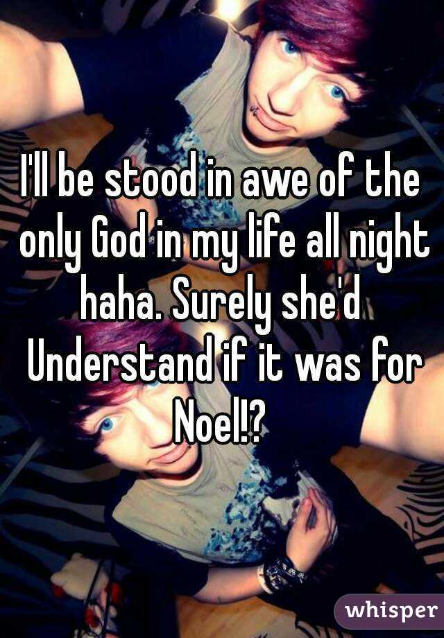 I'll be stood in awe of the only God in my life all night haha. Surely she'd  Understand if it was for Noel!? 