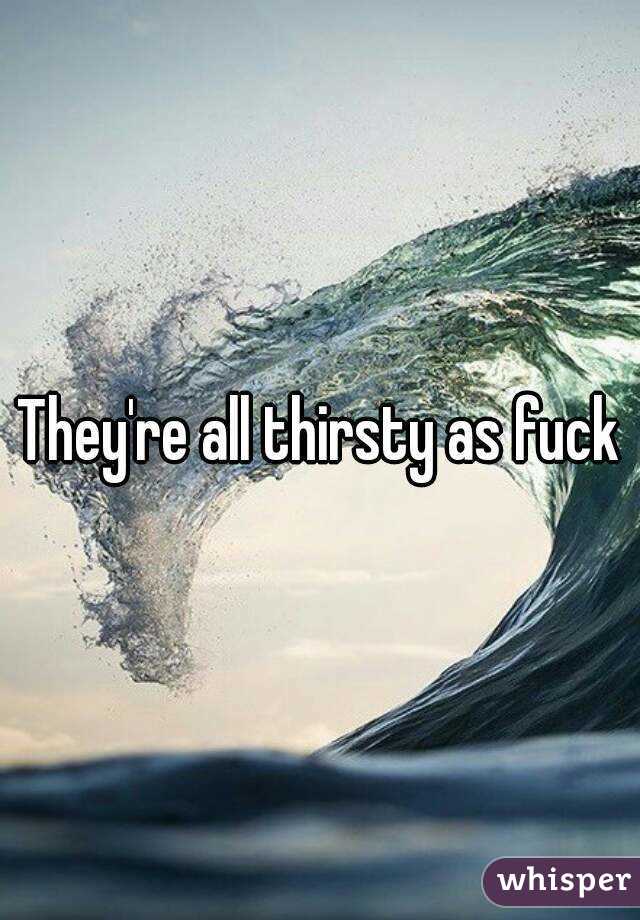 They're all thirsty as fuck