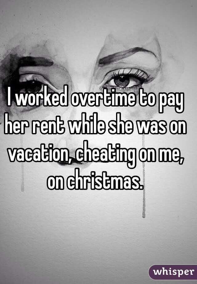 I worked overtime to pay her rent while she was on vacation, cheating on me, on christmas.