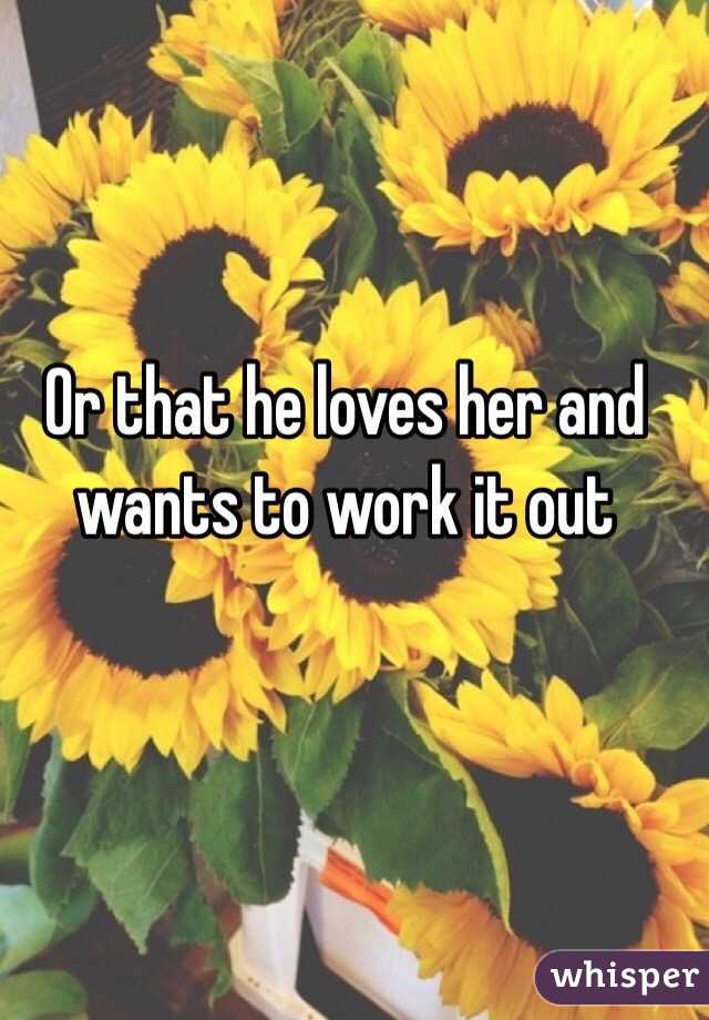 Or that he loves her and wants to work it out 