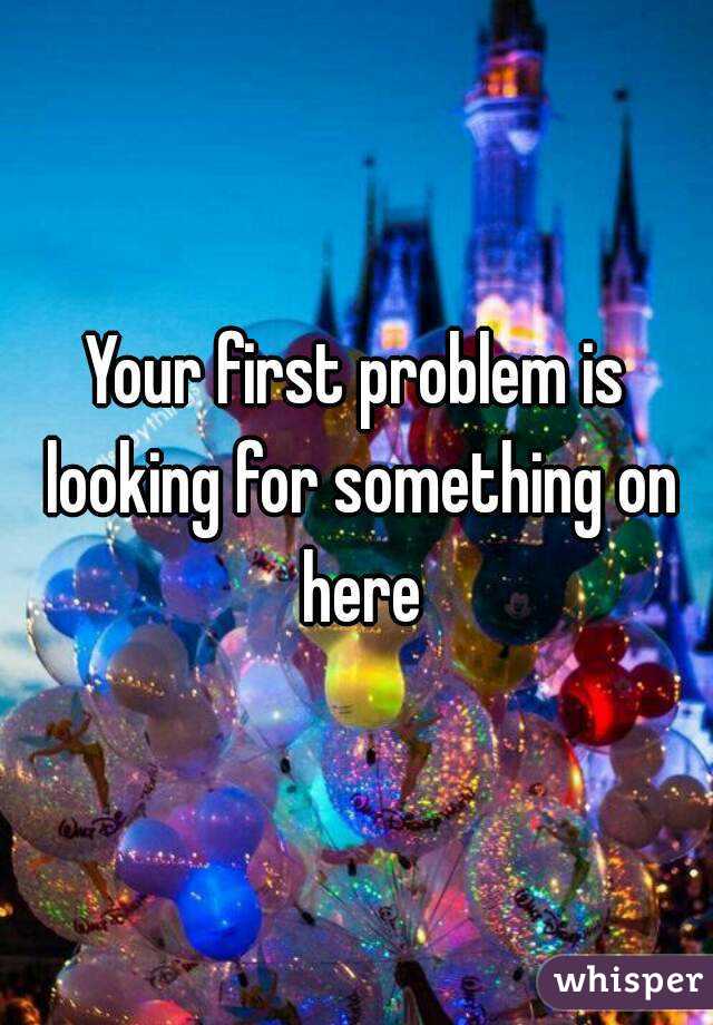 Your first problem is looking for something on here