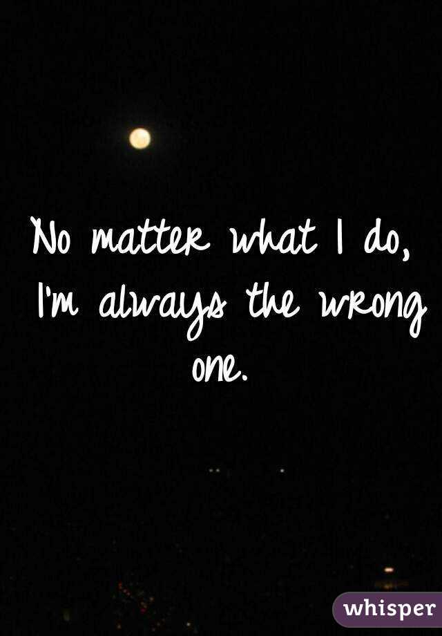 No matter what I do, I'm always the wrong one. 