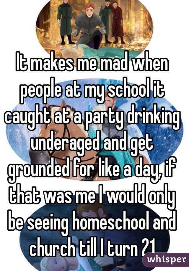 It makes me mad when people at my school it caught at a party drinking underaged and get grounded for like a day, if that was me I would only be seeing homeschool and church till I turn 21