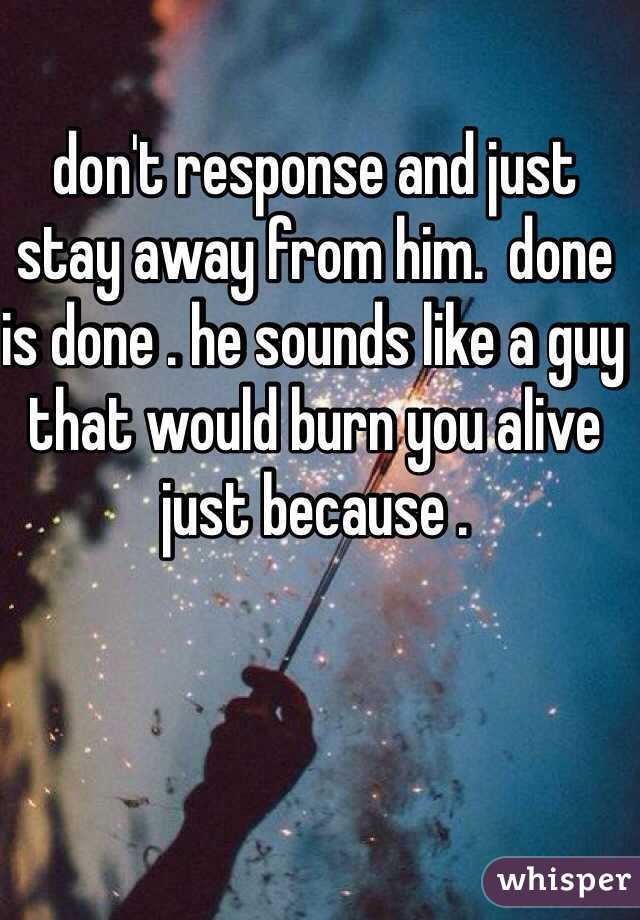 don't response and just stay away from him.  done is done . he sounds like a guy that would burn you alive just because . 