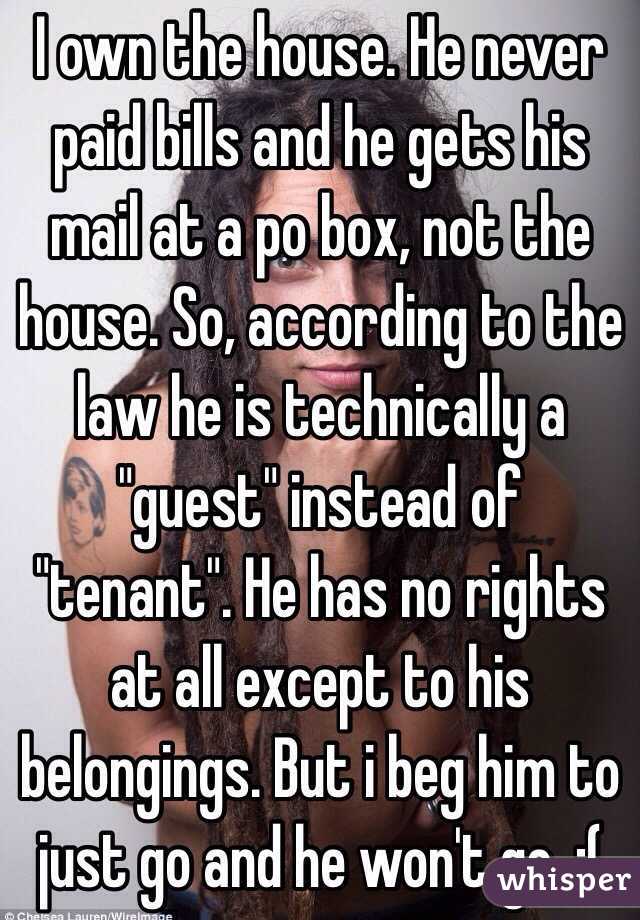 I own the house. He never paid bills and he gets his mail at a po box, not the house. So, according to the law he is technically a "guest" instead of "tenant". He has no rights at all except to his belongings. But i beg him to just go and he won't go. :(