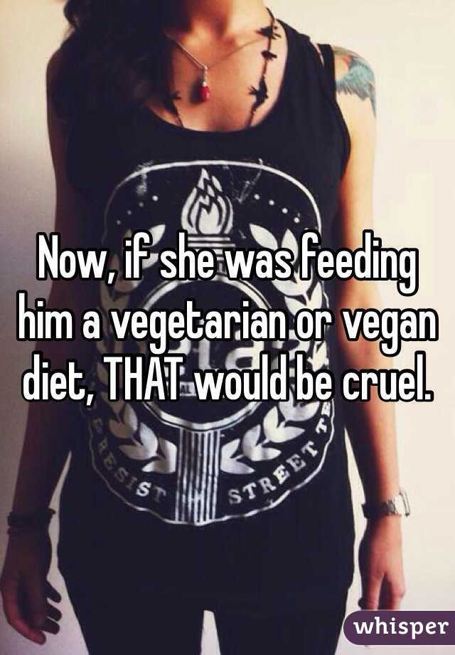 Now, if she was feeding him a vegetarian or vegan diet, THAT would be cruel. 