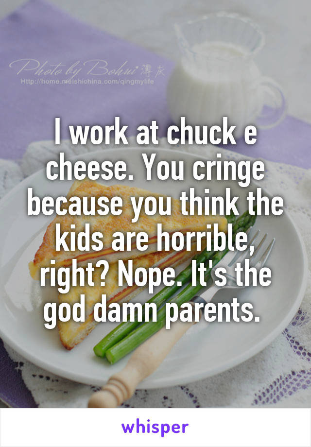 I work at chuck e cheese. You cringe because you think the kids are horrible, right? Nope. It's the god damn parents. 