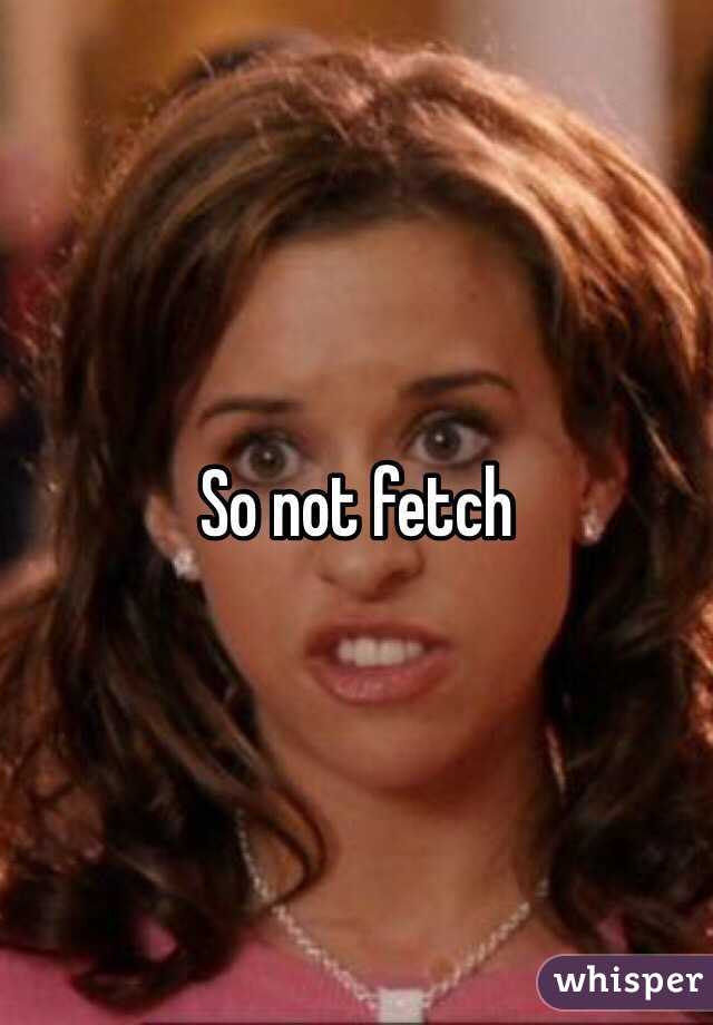 So not fetch
