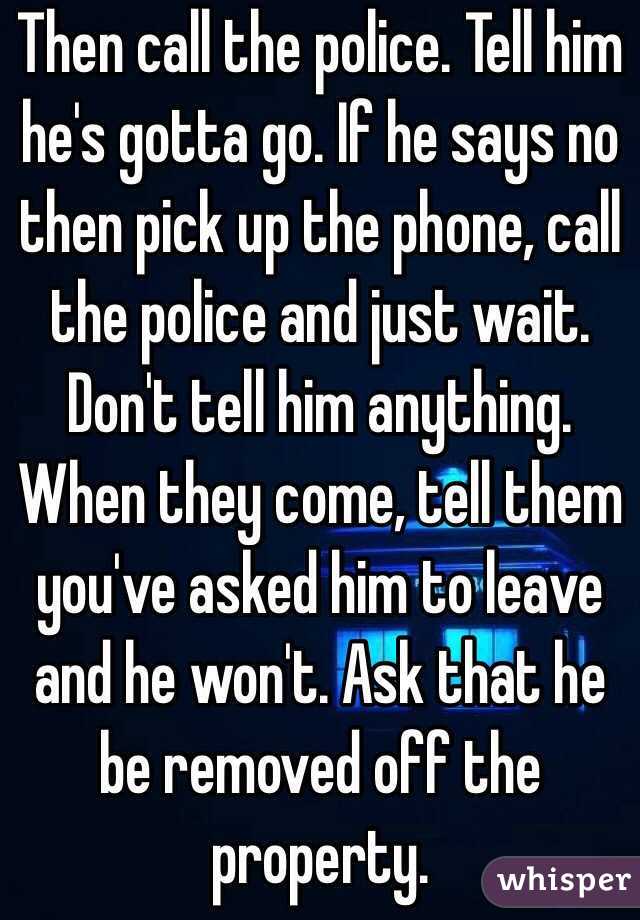 Then call the police. Tell him he's gotta go. If he says no then pick up the phone, call the police and just wait. Don't tell him anything. When they come, tell them you've asked him to leave and he won't. Ask that he be removed off the property.