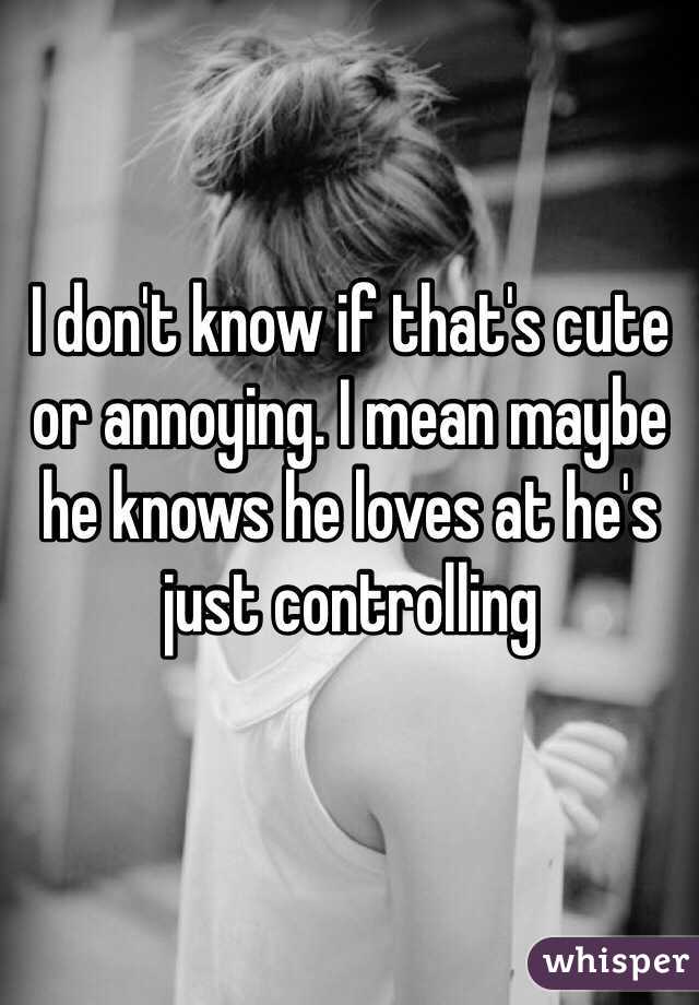 I don't know if that's cute or annoying. I mean maybe he knows he loves at he's just controlling 