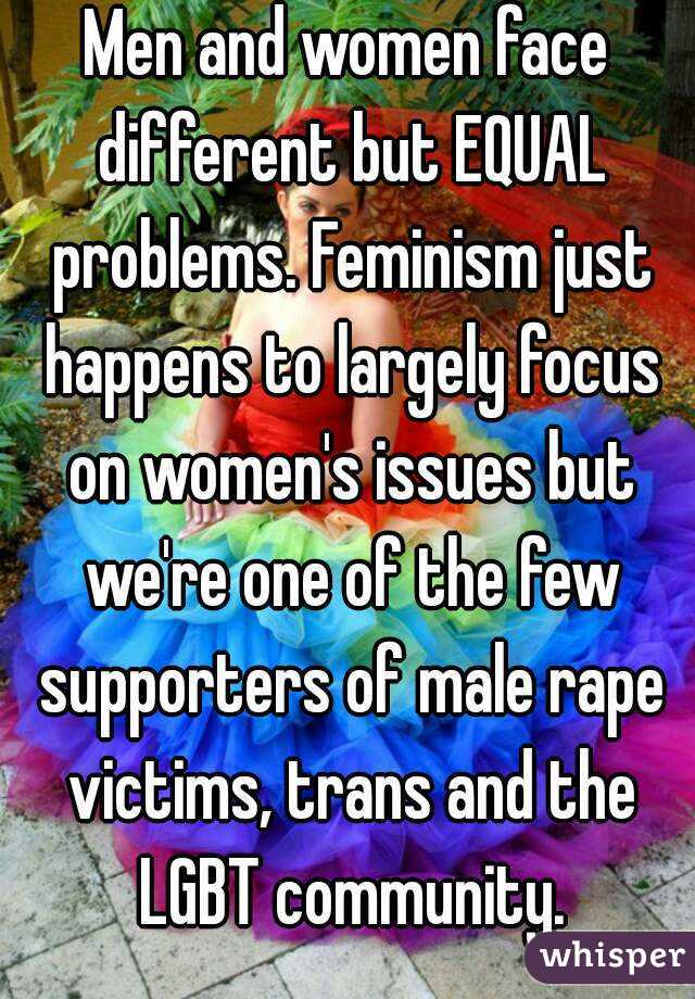 Men and women face different but EQUAL problems. Feminism just happens to largely focus on women's issues but we're one of the few supporters of male rape victims, trans and the LGBT community.