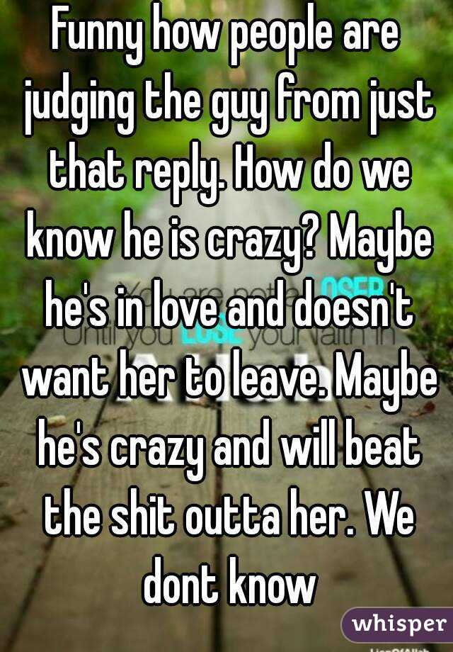 Funny how people are judging the guy from just that reply. How do we know he is crazy? Maybe he's in love and doesn't want her to leave. Maybe he's crazy and will beat the shit outta her. We dont know