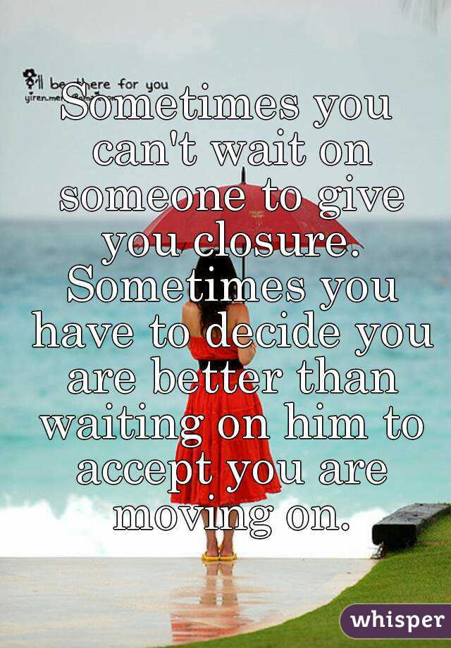 Sometimes you can't wait on someone to give you closure. Sometimes you have to decide you are better than waiting on him to accept you are moving on.