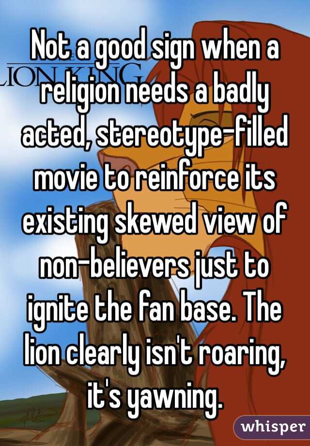  Not a good sign when a religion needs a badly acted, stereotype-filled movie to reinforce its existing skewed view of non-believers just to ignite the fan base. The lion clearly isn't roaring, it's yawning.  