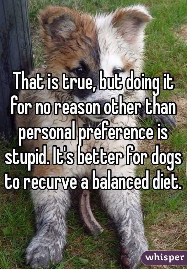 That is true, but doing it for no reason other than personal preference is stupid. It's better for dogs to recurve a balanced diet. 