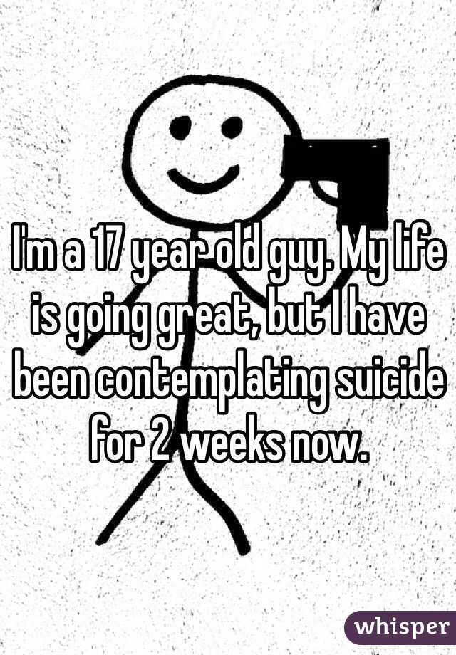 I'm a 17 year old guy. My life is going great, but I have been contemplating suicide for 2 weeks now.