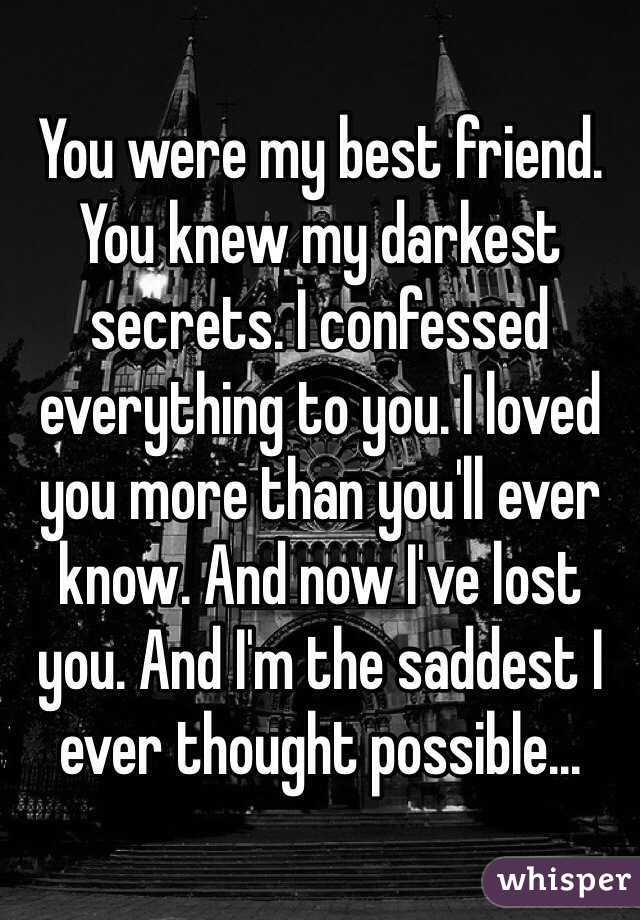 You were my best friend. You knew my darkest secrets. I confessed everything to you. I loved you more than you'll ever know. And now I've lost you. And I'm the saddest I ever thought possible...