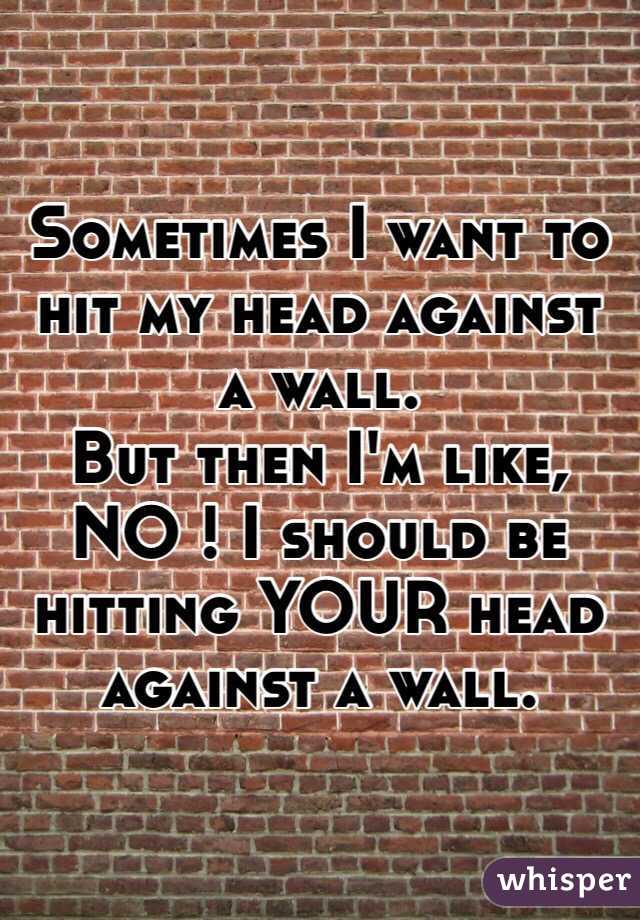 Sometimes I want to hit my head against a wall. 
But then I'm like, 
NO ! I should be hitting YOUR head against a wall. 