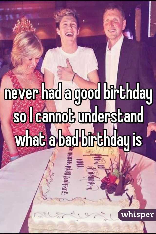 never had a good birthday so I cannot understand what a bad birthday is