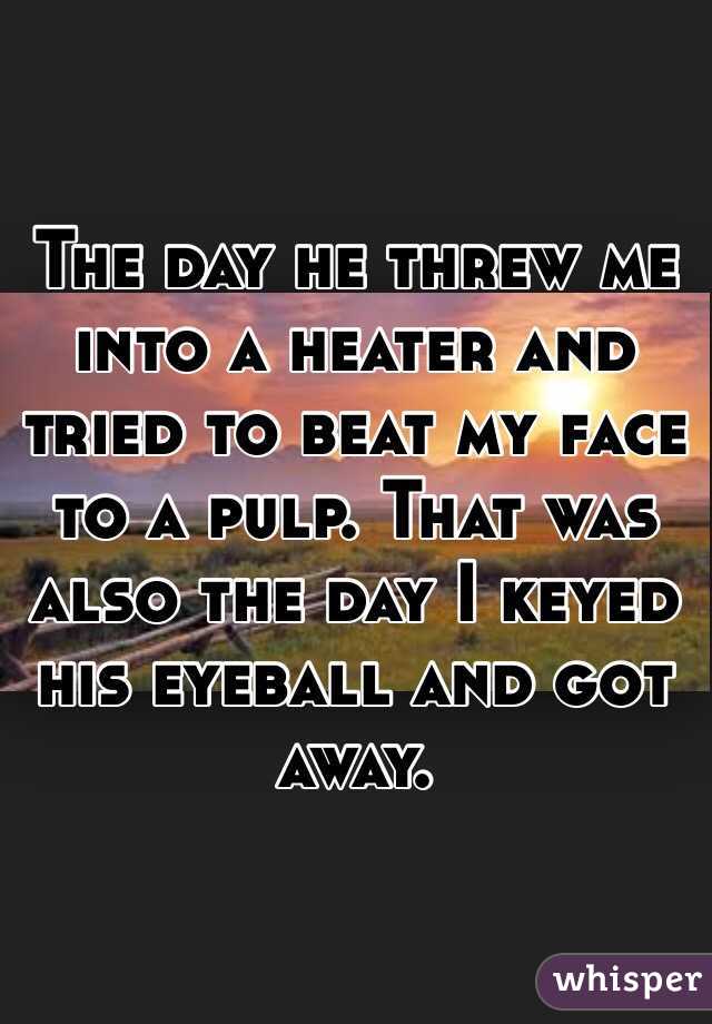 The day he threw me into a heater and tried to beat my face to a pulp. That was also the day I keyed his eyeball and got away.