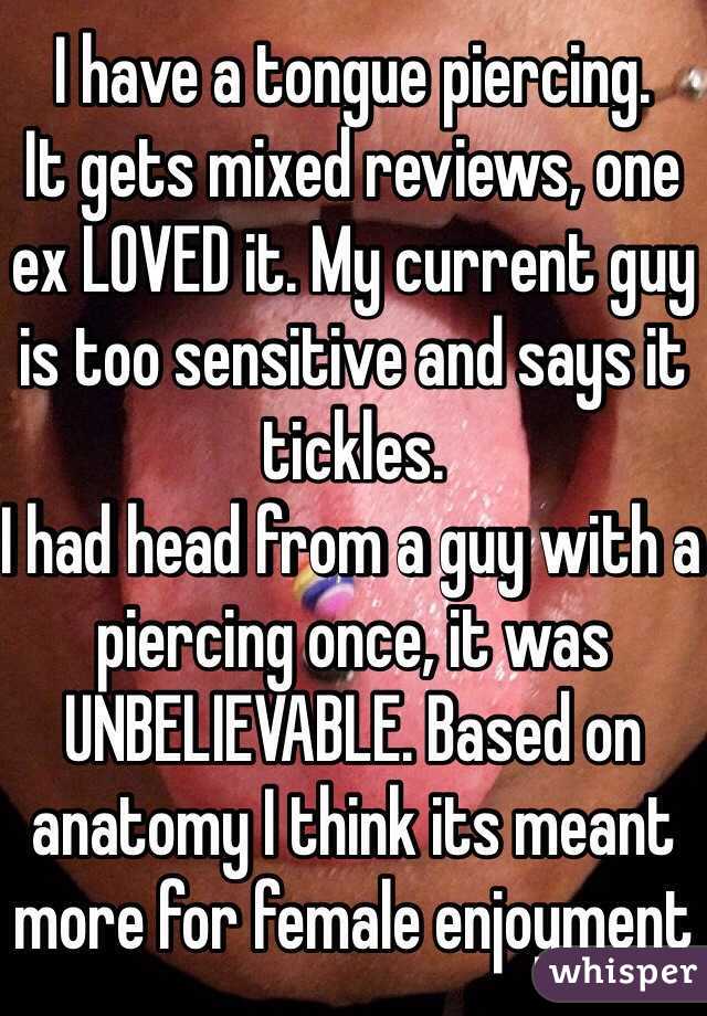 I have a tongue piercing.
It gets mixed reviews, one ex LOVED it. My current guy is too sensitive and says it tickles. 
I had head from a guy with a piercing once, it was UNBELIEVABLE. Based on anatomy I think its meant more for female enjoyment 