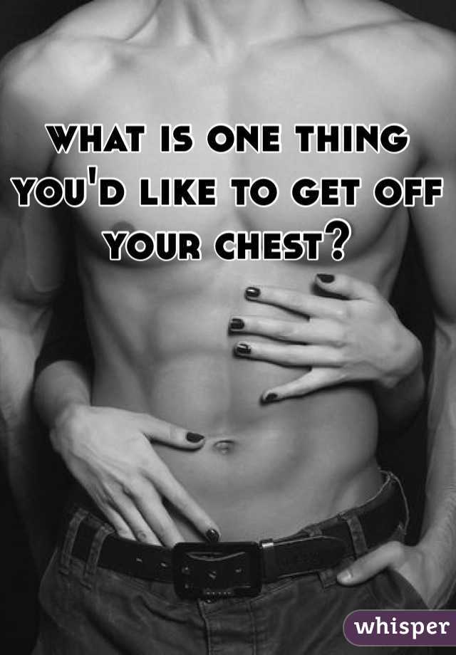what is one thing you'd like to get off your chest?