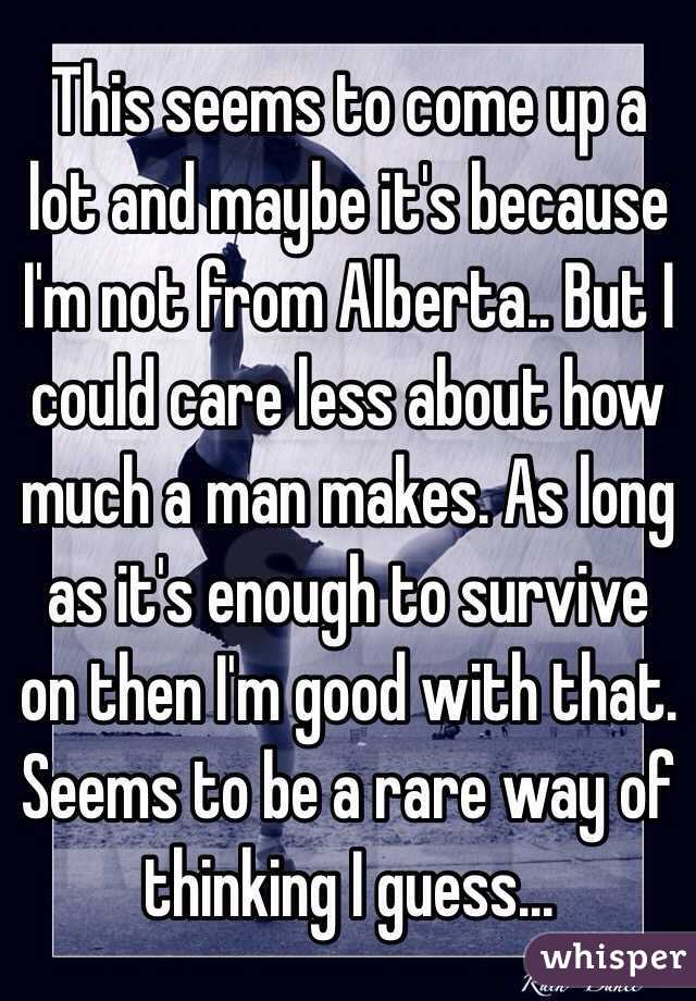 This seems to come up a lot and maybe it's because I'm not from Alberta.. But I could care less about how much a man makes. As long as it's enough to survive on then I'm good with that. Seems to be a rare way of thinking I guess...