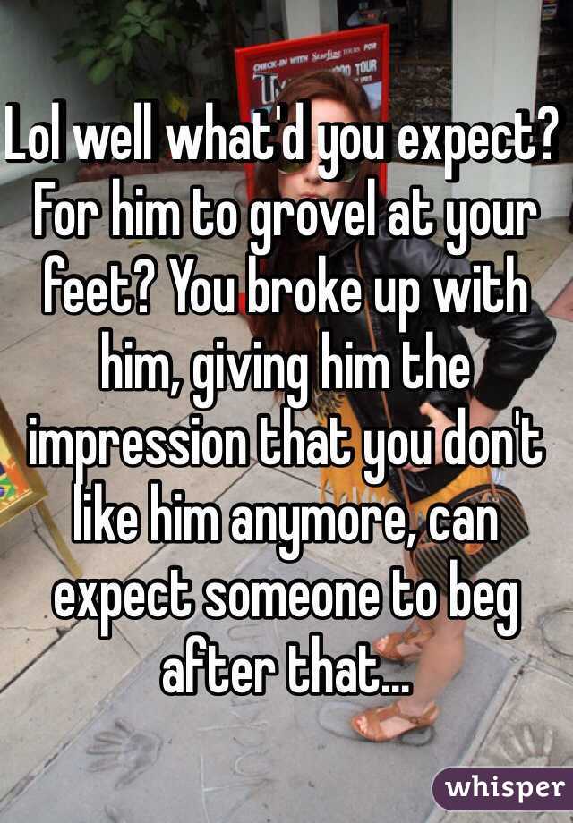 Lol well what'd you expect? For him to grovel at your feet? You broke up with him, giving him the impression that you don't like him anymore, can expect someone to beg after that...