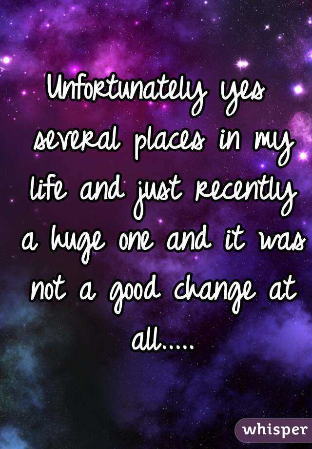 Unfortunately yes several places in my life and just recently a huge one and it was not a good change at all.....