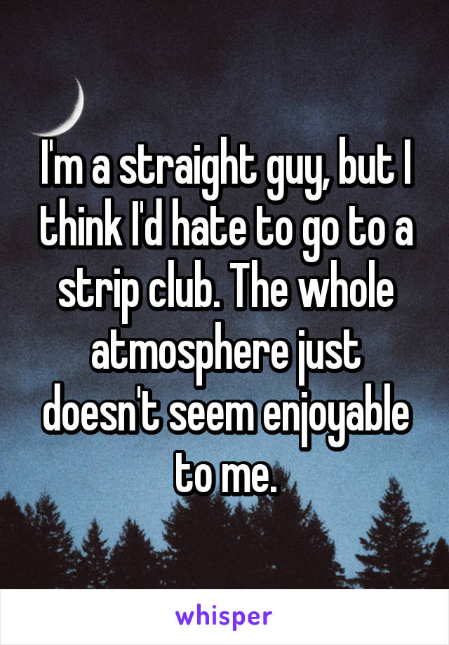 I'm a straight guy, but I think I'd hate to go to a strip club. The whole atmosphere just doesn't seem enjoyable to me.