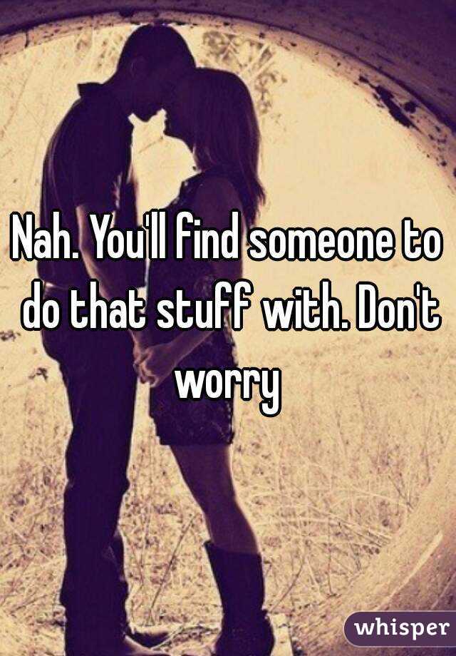 Nah. You'll find someone to do that stuff with. Don't worry 