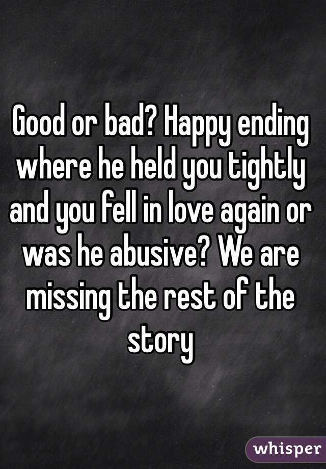 Good or bad? Happy ending where he held you tightly and you fell in love again or was he abusive? We are missing the rest of the story