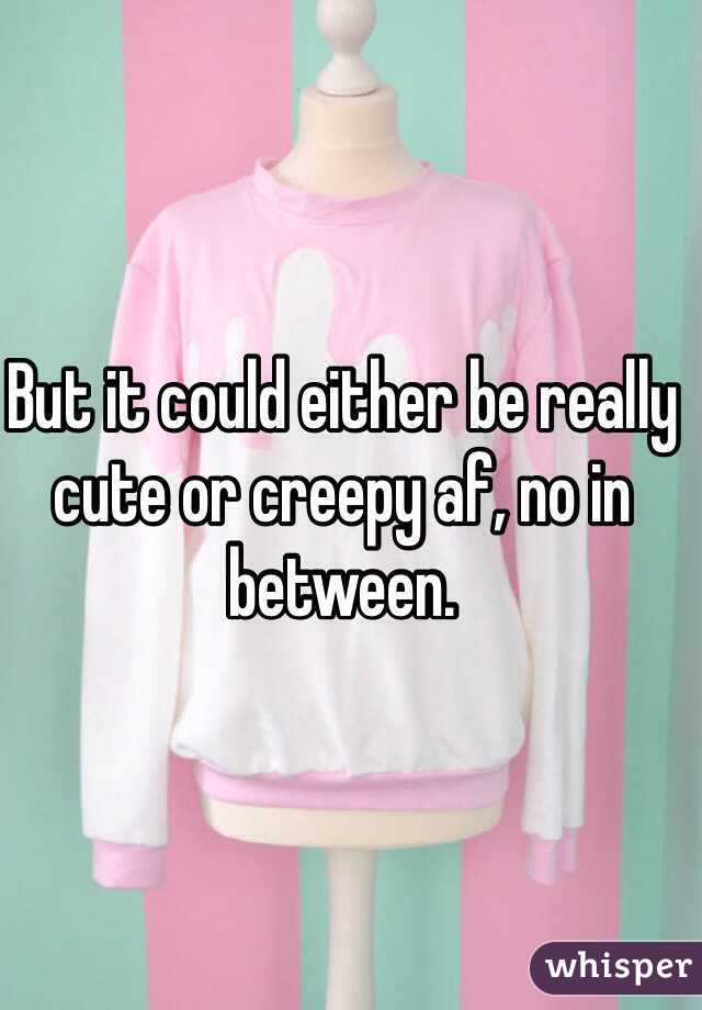 But it could either be really cute or creepy af, no in between.