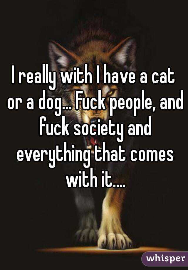 I really with I have a cat or a dog... Fuck people, and fuck society and everything that comes with it....